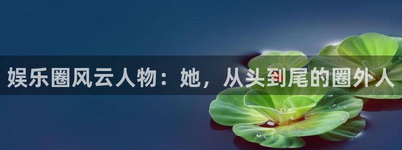 壹号电子娱乐app：娱乐圈风云人物：她，从头到尾的圈外人